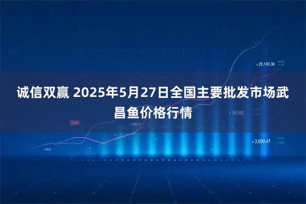诚信双赢 2025年5月27日全国主要批发市场武昌鱼价格行情