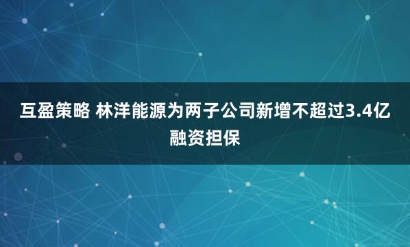 互盈策略 林洋能源为两子公司新增不超过3.4亿融资担保