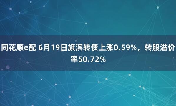 同花顺e配 6月19日旗滨转债上涨0.59%，转股溢价率50.72%