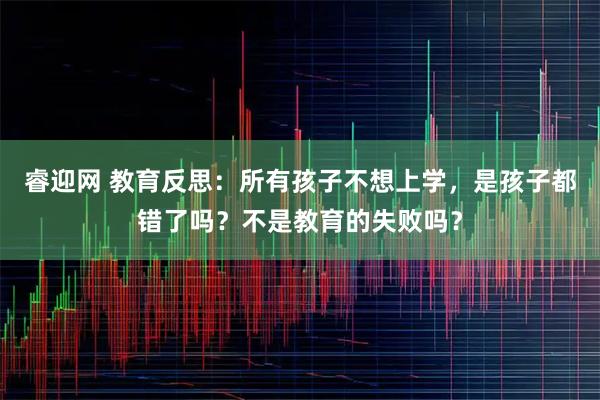 睿迎网 教育反思：所有孩子不想上学，是孩子都错了吗？不是教育的失败吗？
