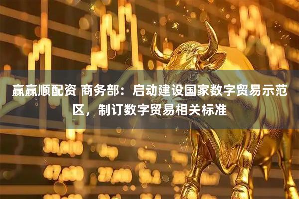 赢赢顺配资 商务部：启动建设国家数字贸易示范区，制订数字贸易相关标准