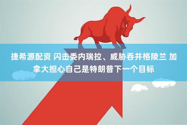 捷希源配资 闪击委内瑞拉、威胁吞并格陵兰 加拿大担心自己是特朗普下一个目标
