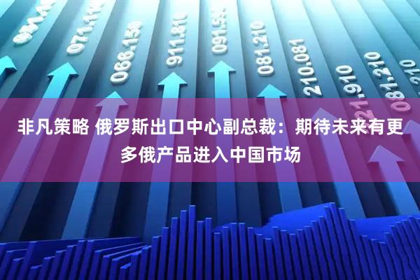 非凡策略 俄罗斯出口中心副总裁：期待未来有更多俄产品进入中国市场