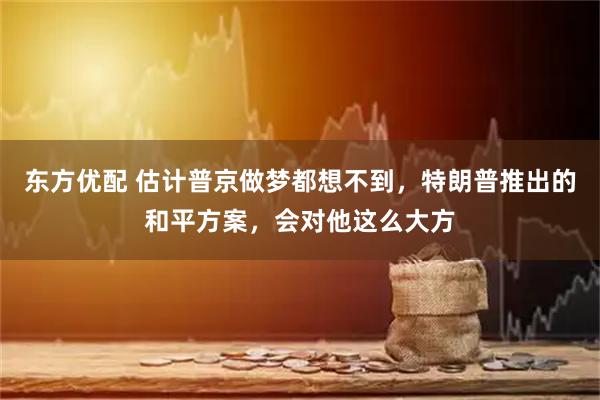 东方优配 估计普京做梦都想不到，特朗普推出的和平方案，会对他这么大方