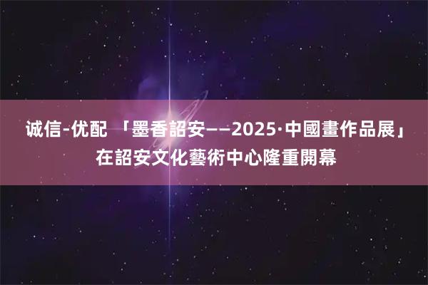 诚信-优配 「墨香詔安——2025·中國畫作品展」 在詔安文化藝術中心隆重開幕