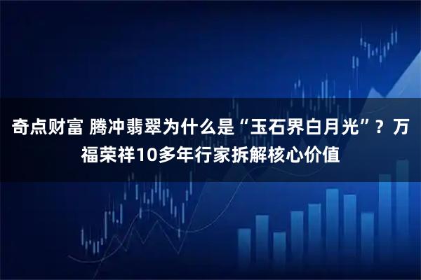 奇点财富 腾冲翡翠为什么是“玉石界白月光”？万福荣祥10多年行家拆解核心价值
