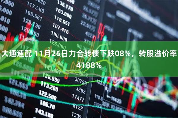 大通速配 11月26日力合转债下跌08%，转股溢价率4188%