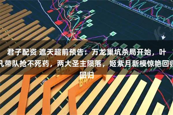 君子配资 遮天超前预告：万龙巢坑杀局开始，叶凡带队抢不死药，两大圣主陨落，姬紫月新模惊艳回归
