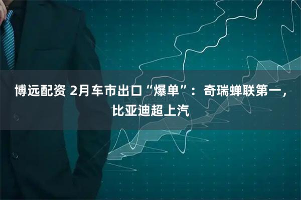 博远配资 2月车市出口“爆单”：奇瑞蝉联第一，比亚迪超上汽