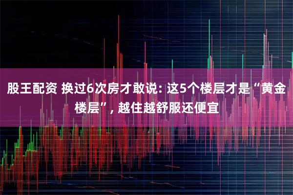 股王配资 换过6次房才敢说: 这5个楼层才是“黄金楼层”, 越住越舒服还便宜